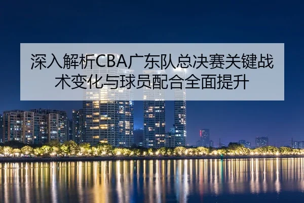 深入解析CBA广东队总决赛关键战术变化与球员配合全面提升（MK SPORTS）